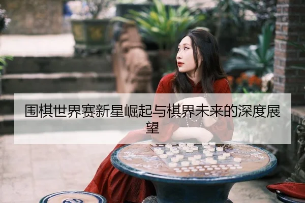 围棋世界赛新星崛起与棋界未来的深度展望