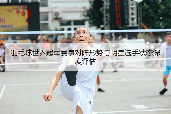 羽毛球世界冠军赛事对阵形势与明星选手状态深度评估